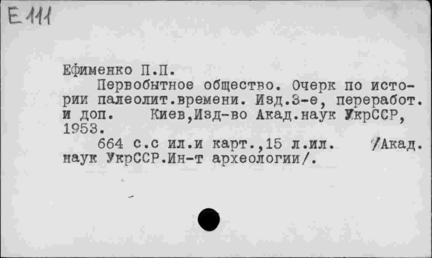 ﻿EW
Ефименко П.П.
Первобытное общество. Очерк по истории палеолит.времени. Изд.3-є", переработ. и доп. Киев,Изд-во Акад.наук УкрССР, 1953.
664 с.с ил.и карт.,15 л.ил. /Акад, наук УкрССР.Ин-т археологии/.